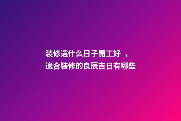裝修選什么日子開工好，適合裝修的良辰吉日有哪些